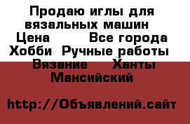 Продаю иглы для вязальных машин › Цена ­ 15 - Все города Хобби. Ручные работы » Вязание   . Ханты-Мансийский